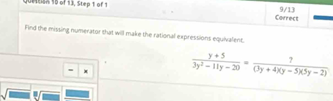 of 13, Step 1 of 1 9/13 
Correct 
Find the missing numerator that will make the rational expressions equivalent. 
- ×
 (y+5)/3y^2-11y-20 = ?/(3y+4)(y-5)(5y-2) 
sqrt(□ )