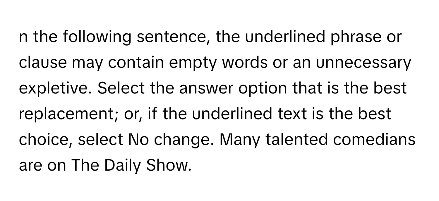 the following sentence, the underlined phrase or clause may contain empty words or an unnecessary expletive. Select the answer option that is the best replacement; or, if the underlined text is the best choice, select No change. Many talented comedians are on The Daily Show.