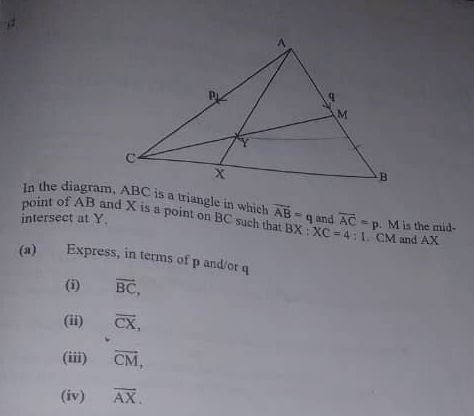 In the diagram, ABC is a triangle in which 
point of AB and X is a point on BC such that vector AB=q
intersect at Y. and overline AC=p. M is the mid-
BX:XC=4:1. CM and AX
(a) Express, in terms of p and/or q
(i) overline BC, 
(ii) vector CX, 
(iii) vector CM, 
(iv) overline AX.