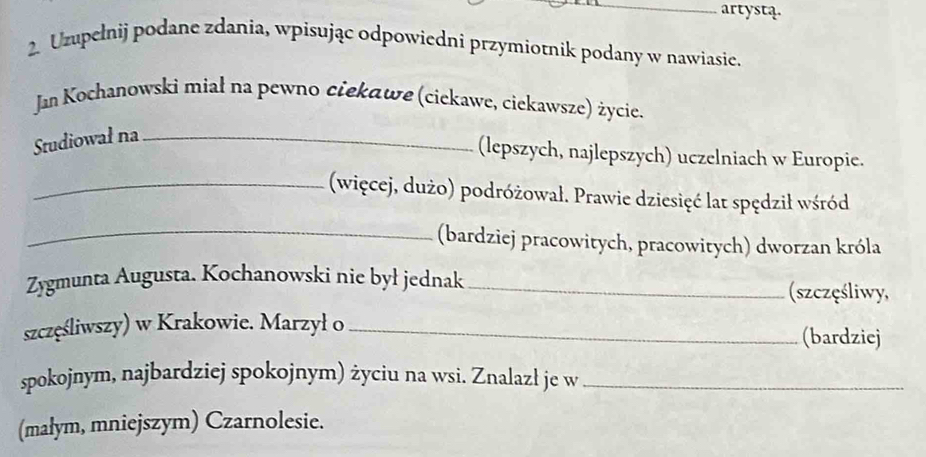 artystą. 
2. Uzupełnij podane zdania, wpisując odpowiedni przymiotnik podany w nawiasie. 
Jan Kochanowski miał na pewno ciekawe (ciekawe, ciekawsze) życie. 
Studiował na_ 
(lepszych, najlepszych) uczelniach w Europie. 
_(więcej, dużo) podróżował. Prawie dziesięć lat spędził wśród 
_(bardziej pracowitych, pracowitych) dworzan króla 
Zygmunta Augusta. Kochanowski nie był jednak_ 
(szczęśliwy, 
szczęśliwszy) w Krakowie. Marzył o _(bardziej 
spokojnym, najbardziej spokojnym) życiu na wsi. Znalazł je w_ 
(małym, mniejszym) Czarnolesie.