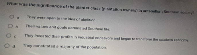 What was the significance of the planter class (plantation owners) in antebellum Southern society?
They were open to the idea of abolition.
b Their values and goals dominated Southern life.
c They invested their profits in industrial endeavors and began to transform the souther economy
d . They constituted a majority of the population.