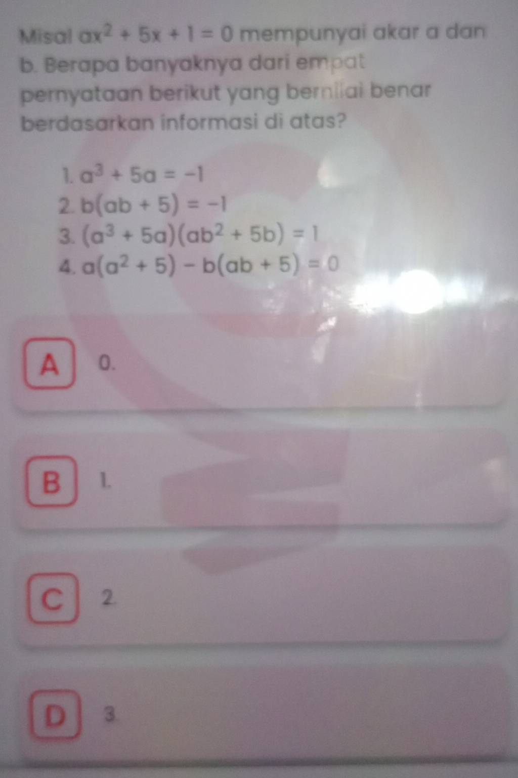 Misal ax^2+5x+1=0 mempunyai akar a dan
b. Berapa banyaknya dari empat
pernyataan berikut yang bernilai benar
berdasarkan informasi di atas?
1. a^3+5a=-1
2. b(ab+5)=-1
3. (a^3+5a)(ab^2+5b)=1
4. a(a^2+5)-b(ab+5)=0
A 0.
B 1.
C 2
D / 3.