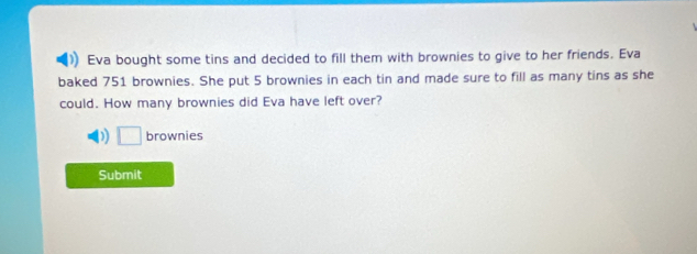 Eva bought some tins and decided to fill them with brownies to give to her friends. Eva 
baked 751 brownies. She put 5 brownies in each tin and made sure to fill as many tins as she 
could. How many brownies did Eva have left over? 
) □ brownies 
Submit