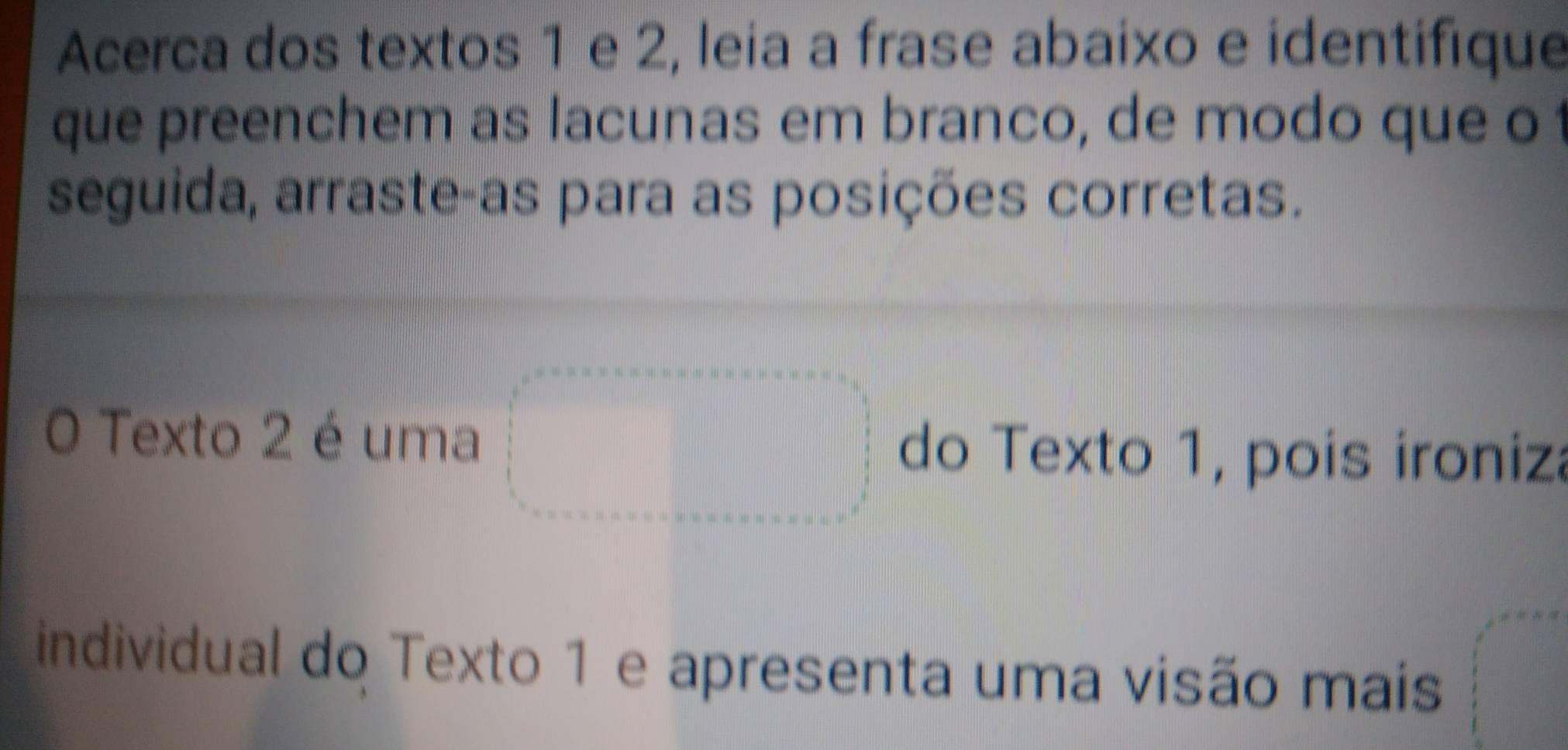 Acerca dos textos 1 e 2, leia a frase abaixo e identifique 
que preenchem as lacunas em branco, de modo que o 
seguida, arraste-as para as posições corretas. 
O Texto 2 é uma do Texto 1, pois ironiza 
individual do Texto 1 e apresenta uma visão mais