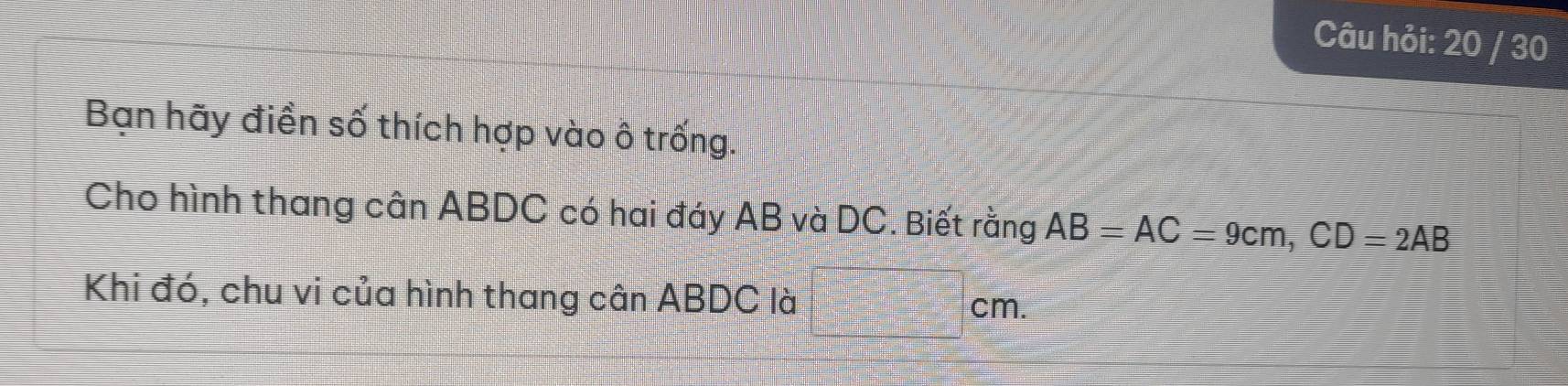 Câu hỏi: 20 / 30 
Bạn hãy điền số thích hợp vào ô trống. 
Cho hình thang cân ABDC có hai đáy AB và DC. Biết rằng AB=AC=9cm, CD=2AB
Khi đó, chu vi của hình thang cân ABDC là cm.