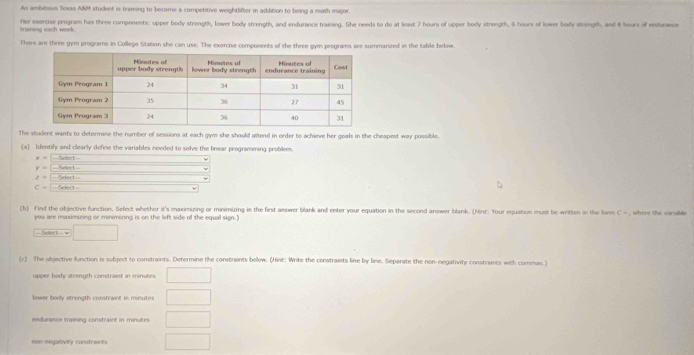 An ambitious Texas A&M student is training to become a competitive weightlifter in addition to being a math major. 
training each week. Her exercise program has three components: upper body strength, lower body strength, and endurance training. She needs to do at least 7 hours of upper body strength, 6 hours of lower body strength, and i hours of endurance 
There are three gym programs in College Station she can use. The exercise components of the three gym programs are summarized in the table below. 
The student wants to determine the number of sessions at each gym she should attend in order to achieve her goals in the cheapest way possible. 
(a) Identify and clearly define the variables needed to solve the linear programming problem.
y=frac -Sher
y=-14ine
z=overline □ I efect overline 10 _ = D
C=[ Select □ 
(b) Find the objective function. Sefect whether it's maximizing or minimizing in the first answer blank and enter your equation in the second answer blank. (Mint: Your equation must be written in the form C= , where the vorable 
you are manxamizing or minimizing is on the left side of the equal sign.) 
- Sekd □ 
(c) The objective function is subject to constraints. Determine the constraints below. (Hint: Write the constraints line by line. Separate the non-negativity constraints with commas.) 
upper body strength constraist in minutes. □ 
lower body strength constraint in minutes □ 
endurance training constraint in minutes □ 
non-megativily constraints □