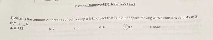 Honors Homework(1): Newton’s Laws
1)What is the amount of force required to keep a 6-kg object that is in outer space moving with a constant velocity of 2
m/s is _N.
a. 0.333 b. 2 c. 3 d. 6 e. 12 f. none