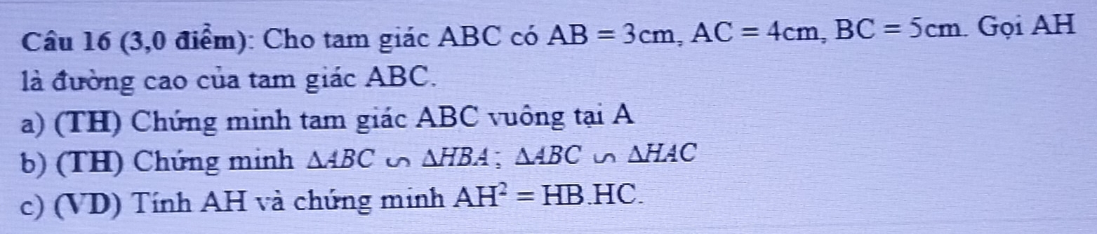 (3,0 điểm): Cho tam giác ABC có AB=3cm, AC=4cm, BC=5cm Gọi AH
là đường cao của tam giác ABC.
a) (TH) Chứng minh tam giác ABC vuông tại A
b) (TH) Chúng minh △ ABC u △ HBA; △ ABC u △ HAC
c) (VD) Tính AH và chúng minh AH^2=HB.HC.