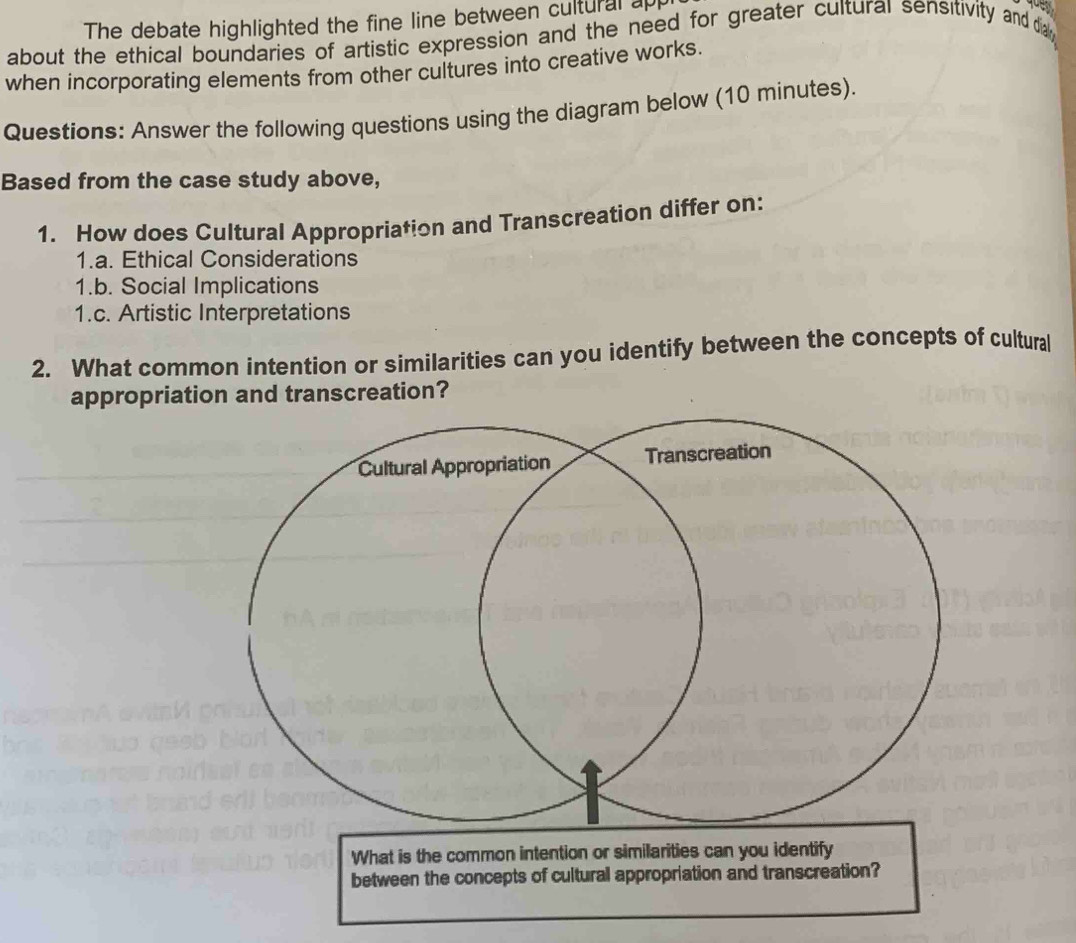 The debate highlighted the fine line between cultural ap 
about the ethical boundaries of artistic expression and the need for greater cultural sensitivity and d 
when incorporating elements from other cultures into creative works. 
Questions: Answer the following questions using the diagram below (10 minutes). 
Based from the case study above, 
1. How does Cultural Appropriation and Transcreation differ on: 
1.a. Ethical Considerations 
1.b. Social Implications 
1.c. Artistic Interpretations 
2. What common intention or similarities can you identify between the concepts of cultural 
appropriation and transcreation? 
What is the common intention or similarities can you identify 
between the concepts of cultural appropriation and transcreation?