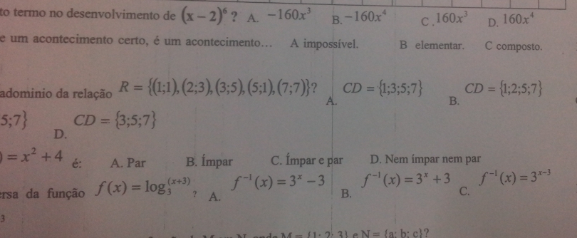 to termo no desenvolvimento de (x-2)^6 ? A. -160x^3 B. -160x^4 C . 160x^3 D. 160x^4
e um acontecimento certo, é um acontecimento... A impossível. B elementar. C composto.
adominio da relação R= (1;1),(2;3),(3;5),(5;1),(7;7) ? CD= 1;3;5;7 CD= 1;2;5;7
A.
B.
5;7 CD= 3;5;7
D.
)=x^2+4 é: A. Par B. Ímpar C. Ímpar e par D. Nem ímpar nem par
f^(-1)(x)=3^x-3 f^(-1)(x)=3^x+3 f^(-1)(x)=3^(x-3)
ersa da função f(x)=log _3^(((x+3)) ？ A. B.
C.
M- 1· 2· 3) e N= a:b:c ?