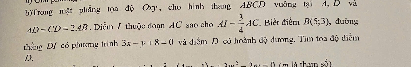 Trong mặt phẳng tọa độ Oxy, cho hình thang ABCD vuông tại A, D và
AD=CD=2AB. Điểm I thuộc đoạn AC sao cho AI= 3/4 AC. . Biết điểm B(5;3) , đường 
thẳng DI có phương trình 3x-y+8=0 và điểm D có hoành độ dương. Tìm tọa độ điểm 
D.
3m^2-2m=0 (m là tham shat O).