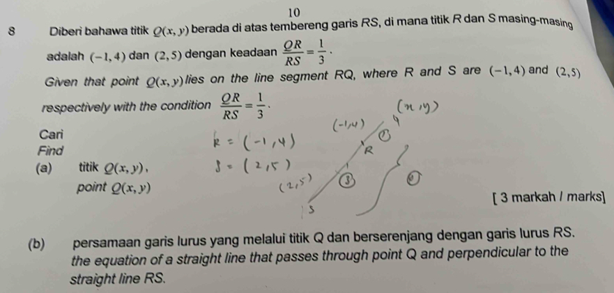 10 
8 Diberi bahawa titik Q(x,y) berada di atas tembereng garis RS, di mana titik R dan S masing-masing 
adalah (-1,4) dan (2,5) dengan keadaan  QR/RS = 1/3  · 
Given that point Q(x,y) lies on the line segment RQ, where R and S are (-1,4) and (2,5)
respectively with the condition  QR/RS = 1/3 ·
Cari 
Find 
(a) titik Q(x,y), 
point Q(x,y)
[ 3 markah / marks] 
(b) persamaan garis lurus yang melalui titik Q dan berserenjang dengan garis lurus RS. 
the equation of a straight line that passes through point Q and perpendicular to the 
straight line RS.