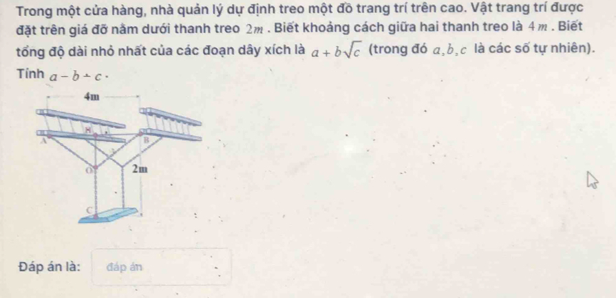 Trong một cửa hàng, nhà quản lý dự định treo một đồ trang trí trên cao. Vật trang trí được
đặt trên giá đỡ nằm dưới thanh treo 2m. Biết khoảng cách giữa hai thanh treo là 4m. Biết
tổng độ dài nhỏ nhất của các đoạn dây xích là a+bsqrt(c) (trong đó a, b, c là các số tự nhiên).
Tính a-b+c·
4m
H
A
B
0 2m
C
Đáp án là: đáp án