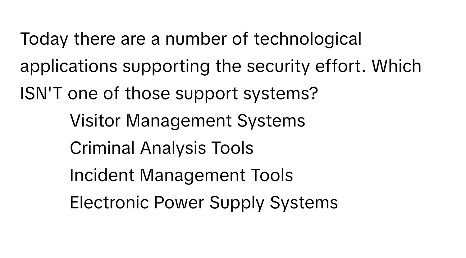 Today there are a number of technological applications supporting the security effort. Which ISN'T one of those support systems?

1) Visitor Management Systems 
2) Criminal Analysis Tools 
3) Incident Management Tools 
4) Electronic Power Supply Systems