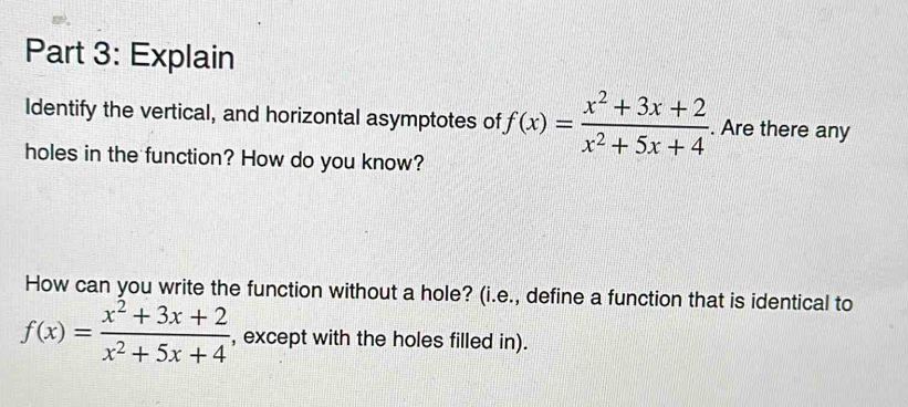 Explain 
Identify the vertical, and horizontal asymptotes of f(x)= (x^2+3x+2)/x^2+5x+4 . Are there any 
holes in the function? How do you know? 
How can you write the function without a hole? (i.e., define a function that is identical to
f(x)= (x^2+3x+2)/x^2+5x+4  , except with the holes filled in).