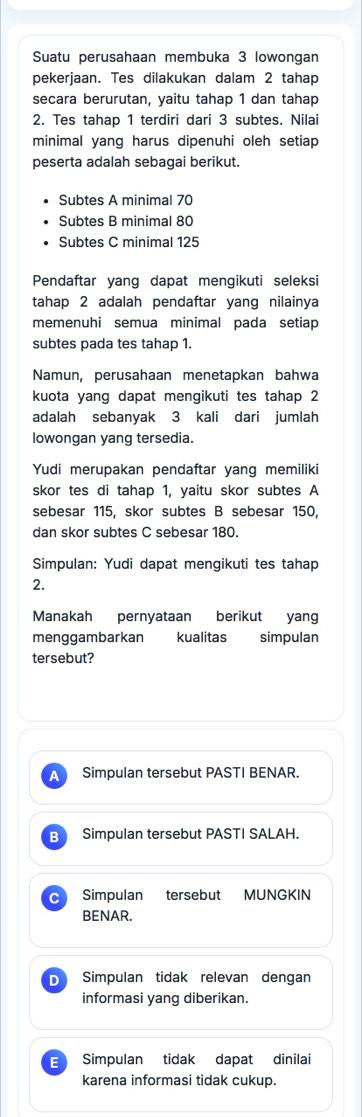 Suatu perusahaan membuka 3 lowongan
pekerjaan. Tes dilakukan dalam 2 tahap
secara berurutan, yaitu tahap 1 dan tahap
2. Tes tahap 1 terdiri dari 3 subtes. Nilai
minimal yang harus dipenuhi oleh setiap 
peserta adalah sebagai berikut.
Subtes A minimal 70
Subtes B minimal 80
Subtes C minimal 125
Pendaftar yang dapat mengikuti seleksi
tahap 2 adalah pendaftar yang nilainya
memenuhi semua minimal pada setiap
subtes pada tes tahap 1.
Namun, perusahaan menetapkan bahwa
kuota yang dapat mengikuti tes tahap 2
adalah sebanyak 3 kali dari jumlah
Iowongan yang tersedia
Yudi merupakan pendaftar yang memiliki
skor tes di tahap 1, yaitu skor subtes A
sebesar 115, skor subtes B sebesar 150,
dan skor subtes C sebesar 180.
Simpulan: Yudi dapat mengikuti tes tahap
2.
Manakah pernyataan berikut yang
menggambarkan kualitas simpulan
tersebut?
a Simpulan tersebut PASTI BENAR.
B Simpulan tersebut PASTI SALAH.
C Simpulan tersebut MUNGKIN
BENAR.
D Simpulan tidak relevan dengan
informasi yang diberikan.
E Simpulan tidak dapat dinilai
karena informasi tidak cukup.