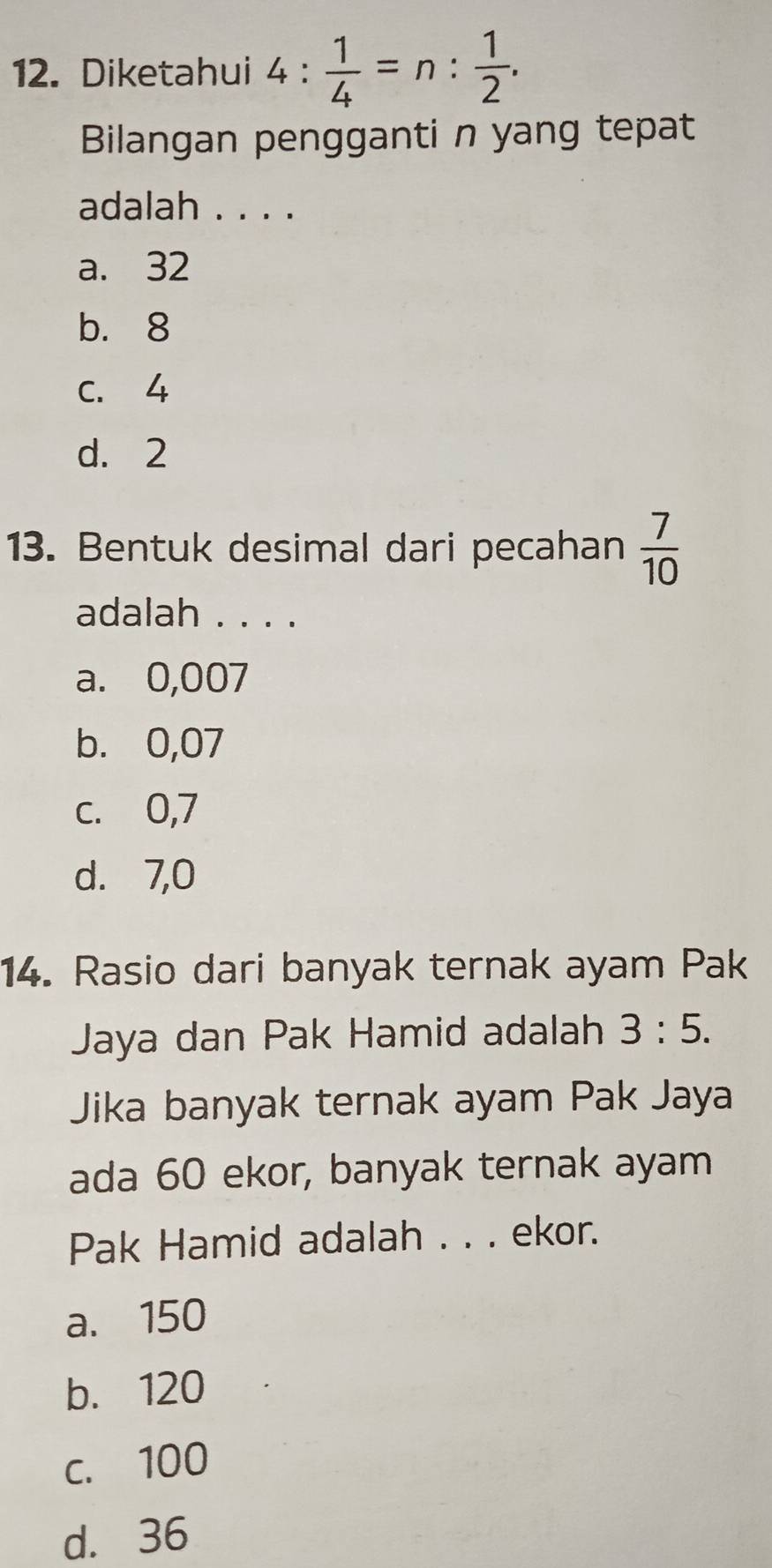 Diketahui 4: 1/4 =n: 1/2 . 
Bilangan pengganti n yang tepat
adalah . . . .
a. 32
b. 8
C. 4
d. 2
13. Bentuk desimal dari pecahan  7/10 
adalah . . . .
a. 0,007
b. 0,07
c. 0,7
d. 7,0
14. Rasio dari banyak ternak ayam Pak
Jaya dan Pak Hamid adalah 3:5. 
Jika banyak ternak ayam Pak Jaya
ada 60 ekor, banyak ternak ayam
Pak Hamid adalah . . . ekor.
a. 150
b. 120
c. 100
d. 36