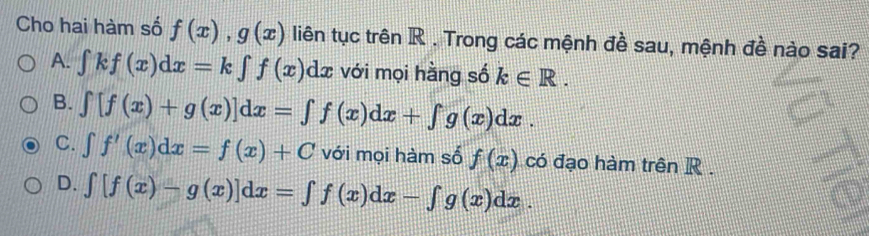 Cho hai hàm số f(x), g(x) liên tục trên R. Trong các mệnh đề sau, mệnh đề nào sai?
A. ∈tlimits kf(x)dx=k∈tlimits f(x) dź với mọi hằng số k∈ R.
B. ∈t [f(x)+g(x)]dx=∈t f(x)dx+∈t g(x)dx.
C. ∈t f'(x)dx=f(x)+C với mọi hàm số f(x) có đạo hàm trên R.
D. ∈t [f(x)-g(x)]dx=∈t f(x)dx-∈t g(x)dx.