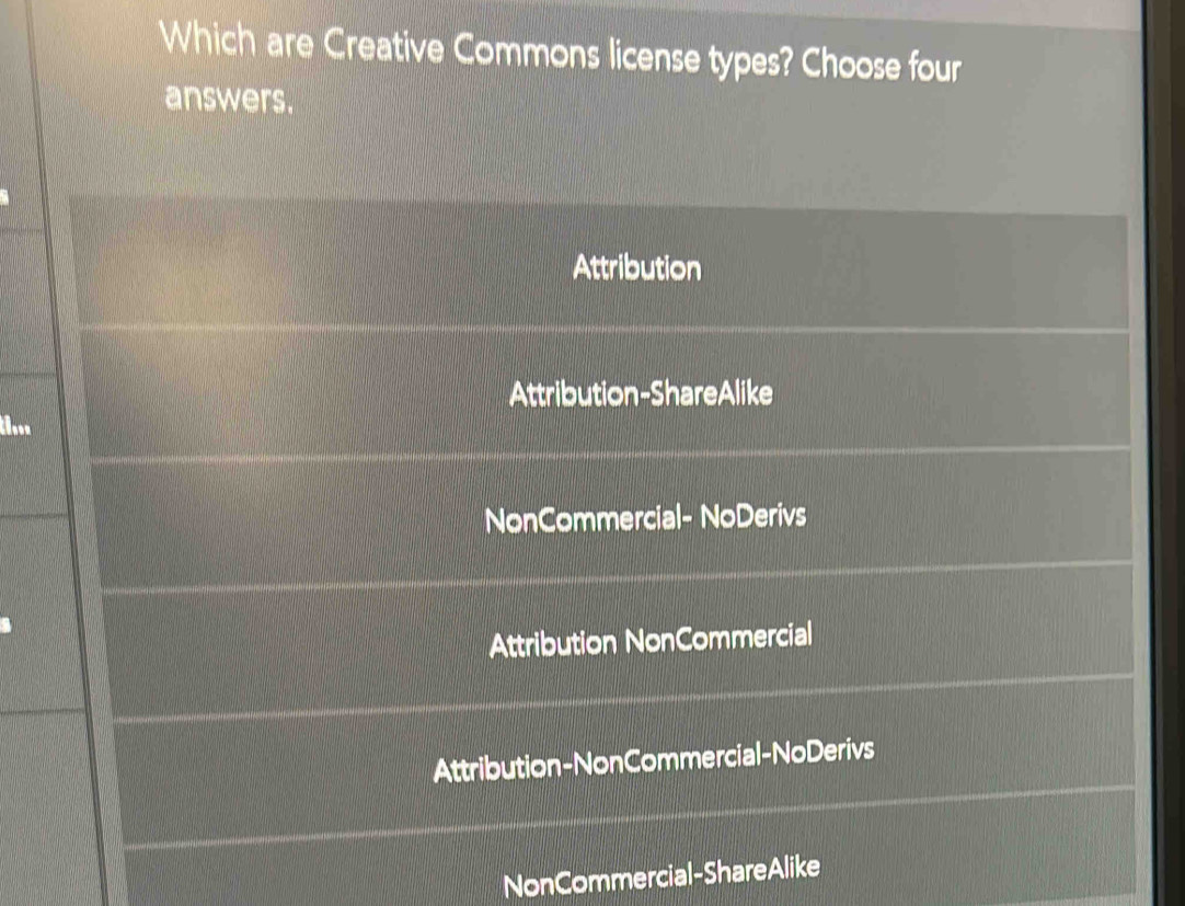 Which are Creative Commons license types? Choose four
answers.
Attribution
Attribution-ShareAlike
...
NonCommercial- NoDerivs
Attribution NonCommercial
Attribution-NonCommercial-NoDerivs
NonCommercial-ShareAlike