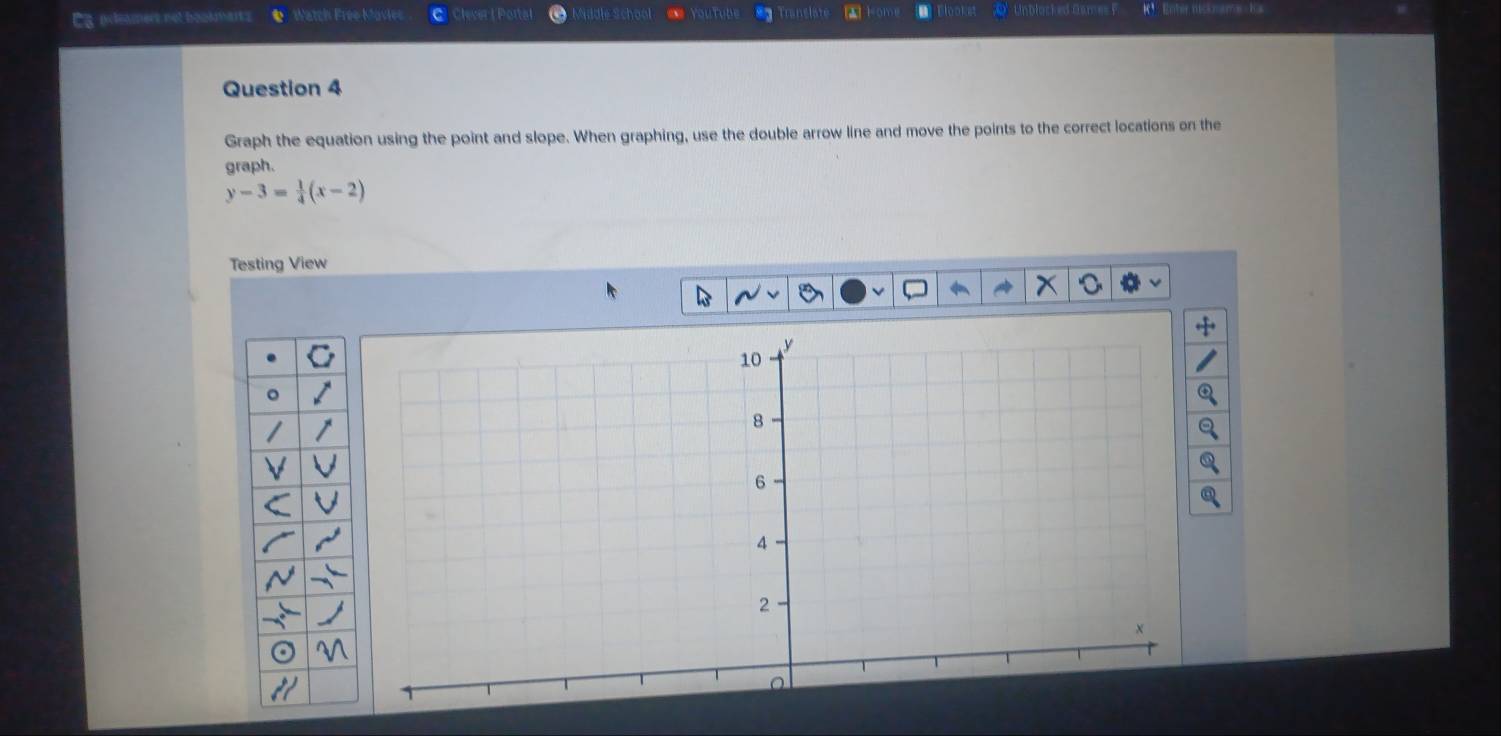 Es intamers not boosmar Watch Free Mavier Clever | Portal Sddle Schon youry Unblocked Dames Rnter nictnere K 
Question 4 
Graph the equation using the point and slope. When graphing, use the double arrow line and move the points to the correct locations on the 
graph.
y-3= 1/4 (x-2)
Testing View