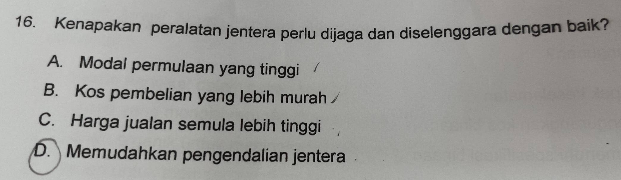 Kenapakan peralatan jentera perlu dijaga dan diselenggara dengan baik?
A. Modal permulaan yang tinggi
B. Kos pembelian yang lebih murah
C. Harga jualan semula lebih tinggi
D. Memudahkan pengendalian jentera