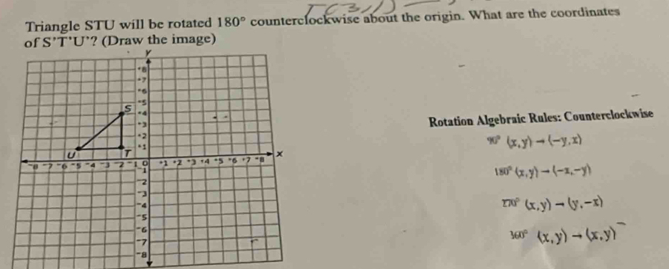 Triangle STU will be rotated 180° counterclockwise about the origin. What are the coordinates 
Rotation Algebraic Rules: Counterclockwise
90°(x,y)to (-y,x)
180°(x,y)to (-x,-y)
270°(x,y)to (y,-x)
360°(x,y)to (x,y)