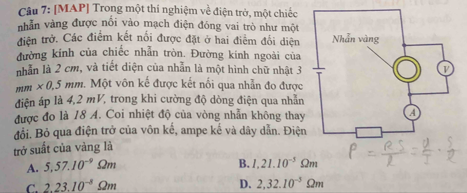 [MAP] Trong một thí nghiệm về điện trở, một chiếc
nhẫn vàng được nối vào mạch điện đóng vai trò như một
điện trở. Các điểm kết nối được đặt ở hai điểm đối diện
đường kinh của chiếc nhẫn tròn. Đường kính ngoài của
nhẫn là 2 cm, và tiết diện của nhẫn là một hình chữ nhật 3
mm* 0,5mm Một vôn kế được kết nối qua nhẫn đo được
điện áp là 4,2 mV, trong khi cường độ dòng điện qua nhẫn
được đo là 18 A. Coi nhiệt độ của vòng nhẫn không thay
đổi. Bỏ qua điện trở của vôn kế, ampe kế và dây dẫn. Điện
trở suất của vàng là
A. 5,57.10^(-9)Omega m
B. 1,21.10^(-5)Omega m
C. 2.23.10^(-8)Omega m D. 2,32.10^(-5)Omega m