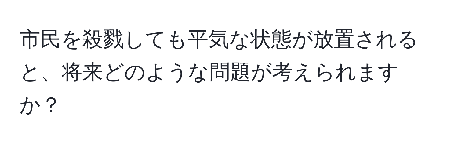 市民を殺戮しても平気な状態が放置されると、将来どのような問題が考えられますか？