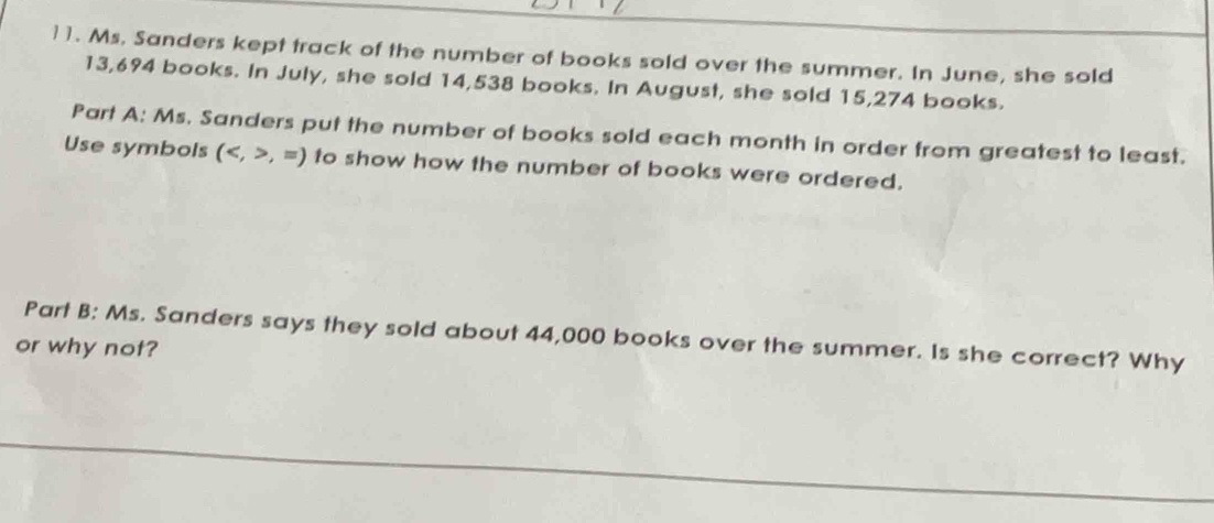 Ms. Sanders kept track of the number of books sold over the summer. In June, she sold
13,694 books. In July, she sold 14,538 books. In August, she sold 15,274 books. 
Part A: Ms. Sanders put the number of books sold each month in order from greatest to least. 
Use symbols (,=) to show how the number of books were ordered. 
Part B: Ms. Sanders says they sold about 44,000 books over the summer. Is she correct? Why 
or why not?