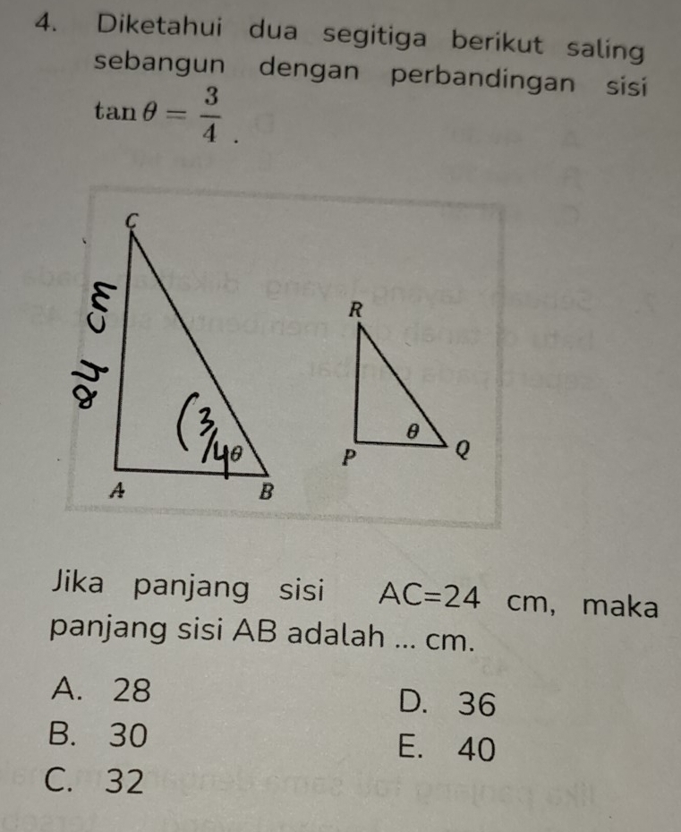 Diketahui dua segitiga berikut saling
sebangun dengan perbandingan sisi
tan θ = 3/4 . 
Jika panjang sisi AC=24cm ， maka
panjang sisi AB adalah ... cm.
A. 28 D. 36
B. 30 E. 40
C. 32