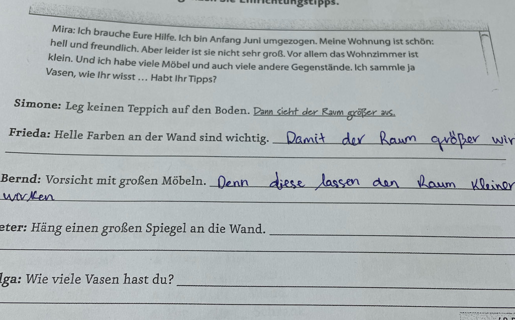 tu n gstipps. 
Mira: Ich brauche Eure Hilfe. Ich bin Anfang Juni umgezogen. Meine Wohnung ist schön: 
hell und freundlich. Aber leider ist sie nicht sehr groß. Vor allem das Wohnzimmer ist 
klein. Und ich habe viele Möbel und auch viele andere Gegenstände. Ich sammle ja 
Vasen, wie Ihr wisst .. Habt Ihr Tipps? 
Simone: Leg keinen Teppich auf den Boden. Dann sieht der Raum größer aus. 
Frieda: Helle Farben an der Wand sind wichtig._ 
_ 
Bernd: Vorsicht mit großen Möbeln. 
_ 
_ 
eter: Häng einen großen Spiegel an die Wand._ 
_ 
_ 
lga: Wie viele Vasen hast du? 
_