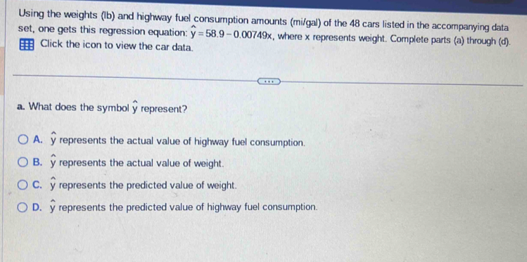 Using the weights (lb) and highway fuel consumption amounts (mi/gal) of the 48 cars listed in the accompanying data
set, one gets this regression equation: hat y=58.9-0.00749x , where x represents weight. Complete parts (a) through (d).
Click the icon to view the car data.
a. What does the symbol widehat y represent?
A. represents the actual value of highway fuel consumption.
B. y represents the actual value of weight.
C. represents the predicted value of weight.
D. represents the predicted value of highway fuel consumption.