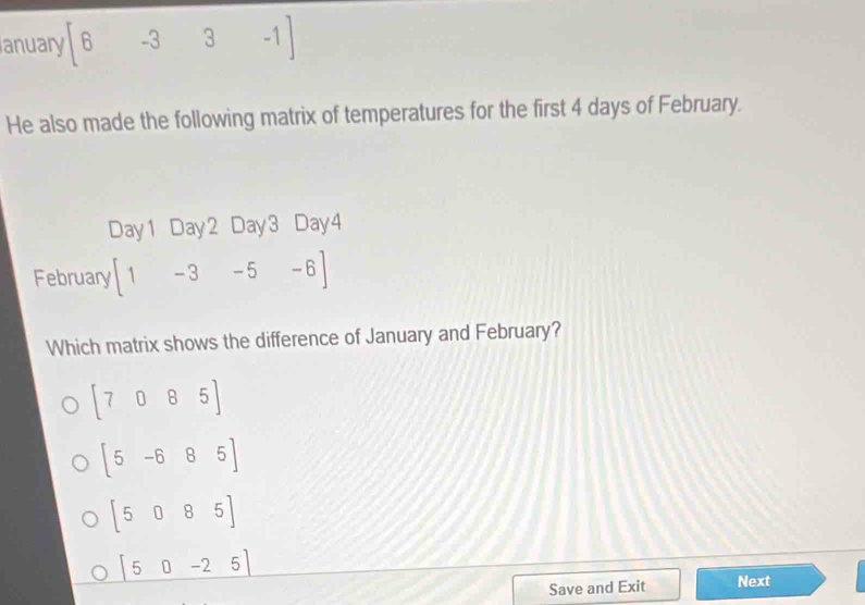 anuary |6-3 _□  3-1
He also made the following matrix of temperatures for the first 4 days of February.
Day1 Day2 Day3 Day4
February [1-3-5-6]
Which matrix shows the difference of January and February?
beginbmatrix 7&0&8&5endbmatrix
[5-685]
beginbmatrix 5&0&8&5endbmatrix
|50-25|
Save and Exit Next