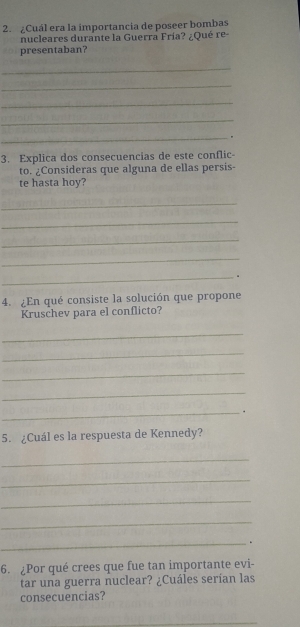 ¿Cuál era la importancia de poseer bombas 
nucleares durante la Guerra Fría? ¿Qué re- 
presentaban? 
_ 
_ 
_ 
_ 
_. 
3. Explica dos consecuencias de este conflic 
to. ¿Consideras que alguna de ellas persis- 
te hasta hoy? 
_ 
_ 
_ 
_ 
_ 
4. ¿En qué consiste la solución que propone 
Kruschev para el conflicto? 
_ 
_ 
_ 
_ 
_. 
5. ¿Cuál es la respuesta de Kennedy? 
_ 
_ 
_ 
_ 
_. 
6. ¿Por qué crees que fue tan importante evi- 
tar una guerra nuclear? ¿Cuáles serían las 
consecuencias? 
_