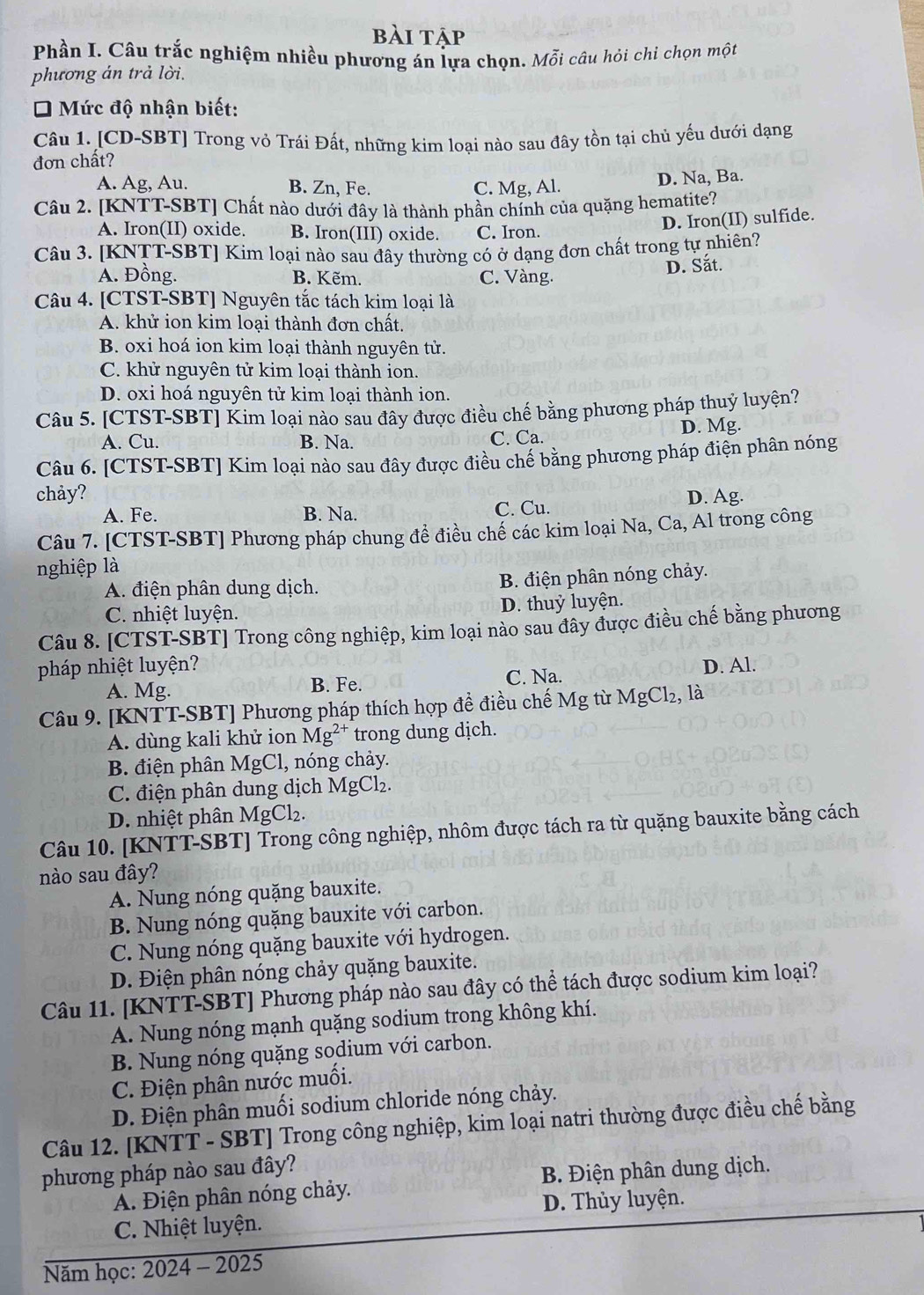 bài tập
Phần I. Câu trắc nghiệm nhiều phương án lựa chọn. Mỗi câu hỏi chỉ chọn một
phương án trả lời.
* Mức độ nhận biết:
Câu 1. [CD-SBT] Trong vỏ Trái Đất, những kim loại nào sau đây tồn tại chủ yếu dưới dạng
đơn chất?
A. Ag, Au. B. Zn, Fe. C. Mg, Al. D. Na, Ba.
Câu 2. [KNTT-SBT] Chất nào dưới đây là thành phần chính của quặng hematite?
A. Iron(II) oxide. B. Iron(III) oxide. C. Iron.
D. Iron(II) sulfide.
Câu 3. [KNTT-SBT] Kim loại nào sau đây thường có ở dạng đơn chất trong tự nhiên?
Á. Đồng. B. Kẽm. C. Vàng.
D. Sắt.
Câu 4. [CTST-SBT] Nguyên tắc tách kim loại là
A. khử ion kim loại thành đơn chất.
B. oxi hoá ion kim loại thành nguyên tử.
C. khử nguyên tử kim loại thành ion.
D. oxi hoá nguyên tử kim loại thành ion.
Câu 5. [CTST-SBT] Kim loại nào sau đây được điều chế bằng phương pháp thuỷ luyện?
A. Cu. B. Na. C. Ca. D. Mg.
Câu 6. [CTST-SBT] Kim loại nào sau đây được điều chế bằng phương pháp điện phân nóng
chảy? D. Ag.
A. Fe. B. Na. C. Cu.
Câu 7. [CTST-SBT] Phương pháp chung đề điều chế các kim loại Na, Ca, Al trong công
nghiệp là
A. điện phân dung dịch. B. điện phân nóng chảy.
C. nhiệt luyện. D. thuỷ luyện.
Câu 8. [CTST-SBT] Trong công nghiệp, kim loại nào sau đây được điều chế bằng phương
pháp nhiệt luyện? D. Al.
A. Mg. B. Fe. C. Na.
Câu 9. [KNTT-SBT] Phương pháp thích hợp đề điều chế Mg từ MgCl₂, là
A. dùng kali khử ion Mg²* trong dung dịch.
B. điện phân MgCl, nóng chảy.
C. điện phân dung dịch MgCl₂.
D. nhiệt phân MgCl₂.
Câu 10. [KNTT-SBT] Trong công nghiệp, nhôm được tách ra từ quặng bauxite bằng cách
nào sau đây?
A. Nung nóng quặng bauxite.
B. Nung nóng quặng bauxite với carbon.
C. Nung nóng quặng bauxite với hydrogen.
D. Điện phân nóng chảy quặng bauxite.
Câu 11. [KNTT-SBT] Phương pháp nào sau đây có thể tách được sodium kim loại?
A. Nung nóng mạnh quặng sodium trong không khí.
B. Nung nóng quặng sodium với carbon.
C. Điện phân nước muối.
D. Điện phân muối sodium chloride nóng chảy.
Câu 12. [KNTT - SBT] Trong công nghiệp, kim loại natri thường được điều chế bằng
phương pháp nào sau đây?
A. Điện phân nóng chảy. B. Điện phân dung dịch.
D. Thủy luyện.
C. Nhiệt luyện.
Năm học: 2024 - 2025