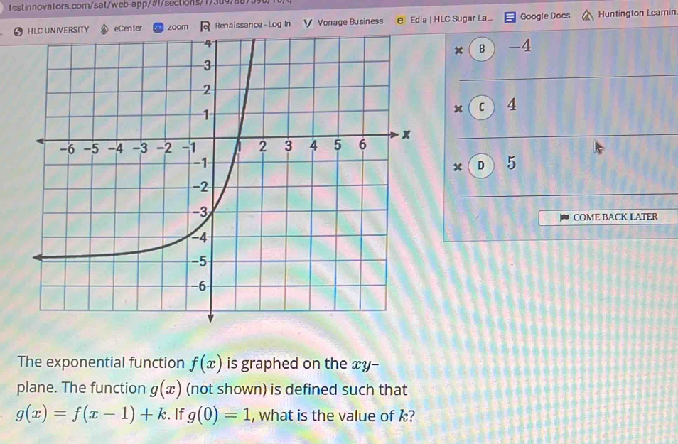 Renaissance - Log In Vonage Business e Edia | HLC Sugar La ... Google Docs Huntington Leamin
x B -4
× C 4
× D 5
COME BACK LATER
The exponential function f(x) is graphed on the xy -
plane. The function g(x) (not shown) is defined such that
g(x)=f(x-1)+k. If g(0)=1 , what is the value of k?