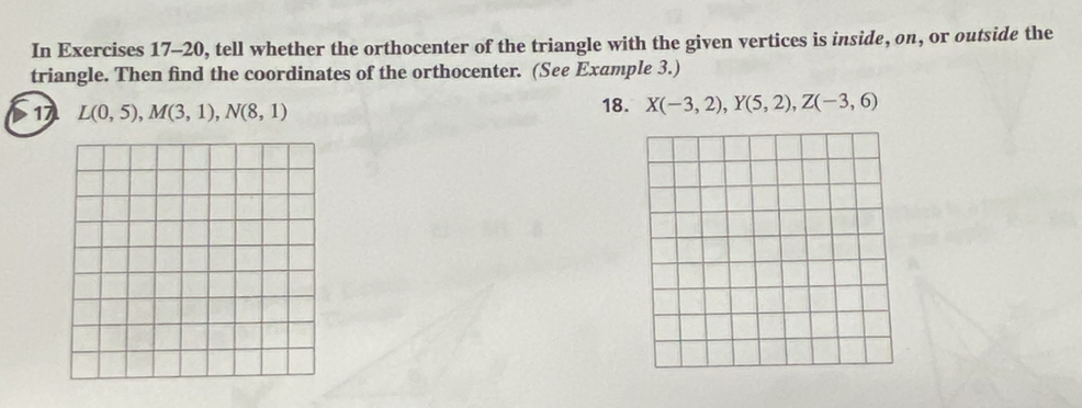 In Exercises 17-20, tell whether the orthocenter of the triangle with the given vertices is inside, on, or outside the 
triangle. Then find the coordinates of the orthocenter. (See Example 3.) 
17 L(0,5), M(3,1), N(8,1) 18. X(-3,2), Y(5,2), Z(-3,6)