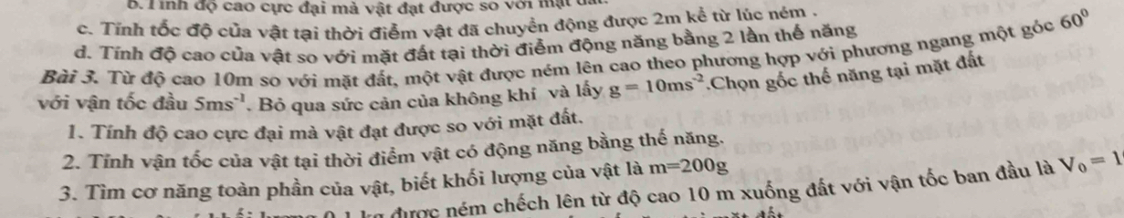 B. T inh độ cao cực đại mà vật đạt được so với mạt đa
c. Tỉnh tốc độ của vật tại thời điểm vật đã chuyển động được 2m kể từ lúc ném .
d. Tính độ cao của vật so với mặt đất tại thời điểm động năng bằng 2 lần thế năng
Bài 3. Từ độ cao 10m so với mặt đất, một vật được ném lên cao theo phương hợp với phương ngang một góc 60°
với vận tốc đầu 5ms^(-1). Bỏ qua sức cản của không khí và lấy g=10ms^(-2).Chọn gốc thế năng tại mặt đất
1. Tính độ cao cực đại mà vật đạt được so với mặt đất.
2. Tỉnh vận tốc của vật tại thời điểm vật có động năng bằng thế năng.
3. Tìm cơ năng toàn phần của vật, biết khối lượng của vật là m=200g
n được ném chếch lên từ độ cao 10 m xuống đất với vận tốc ban đầu là V_0=1