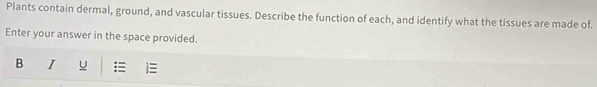 Plants contain dermal, ground, and vascular tissues. Describe the function of each, and identify what the tissues are made of. 
Enter your answer in the space provided. 
B I U