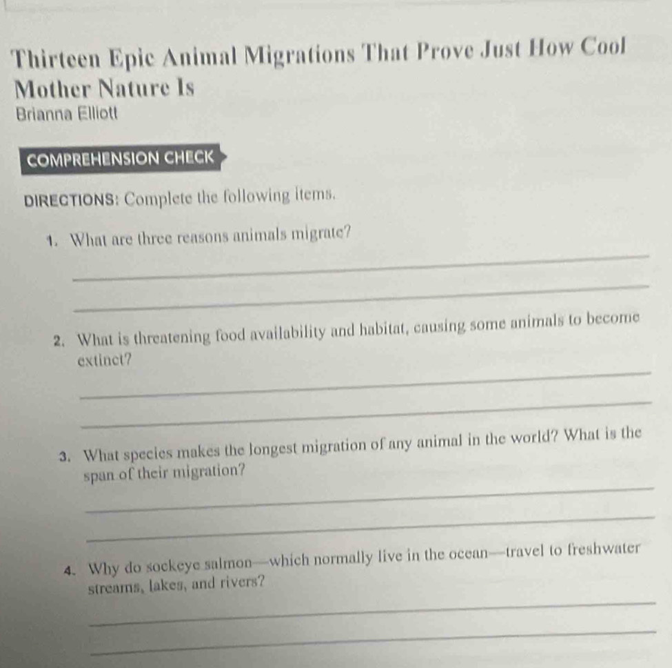 Thirteen Epic Animal Migrations That Prove Just How Cool 
Mother Nature Is 
Brianna Elliott 
COMPREHENSION CHECK 
DIRECTIONS: Complete the following items. 
_ 
1. What are three reasons animals migrate? 
_ 
2. What is threatening food availability and habitat, causing some animals to become 
_ 
extinct? 
_ 
3. What species makes the longest migration of any animal in the world? What is the 
_ 
span of their migration? 
_ 
4. Why do sockeye salmon—which normally live in the ocean—travel to freshwater 
_ 
streams, lakes, and rivers? 
_