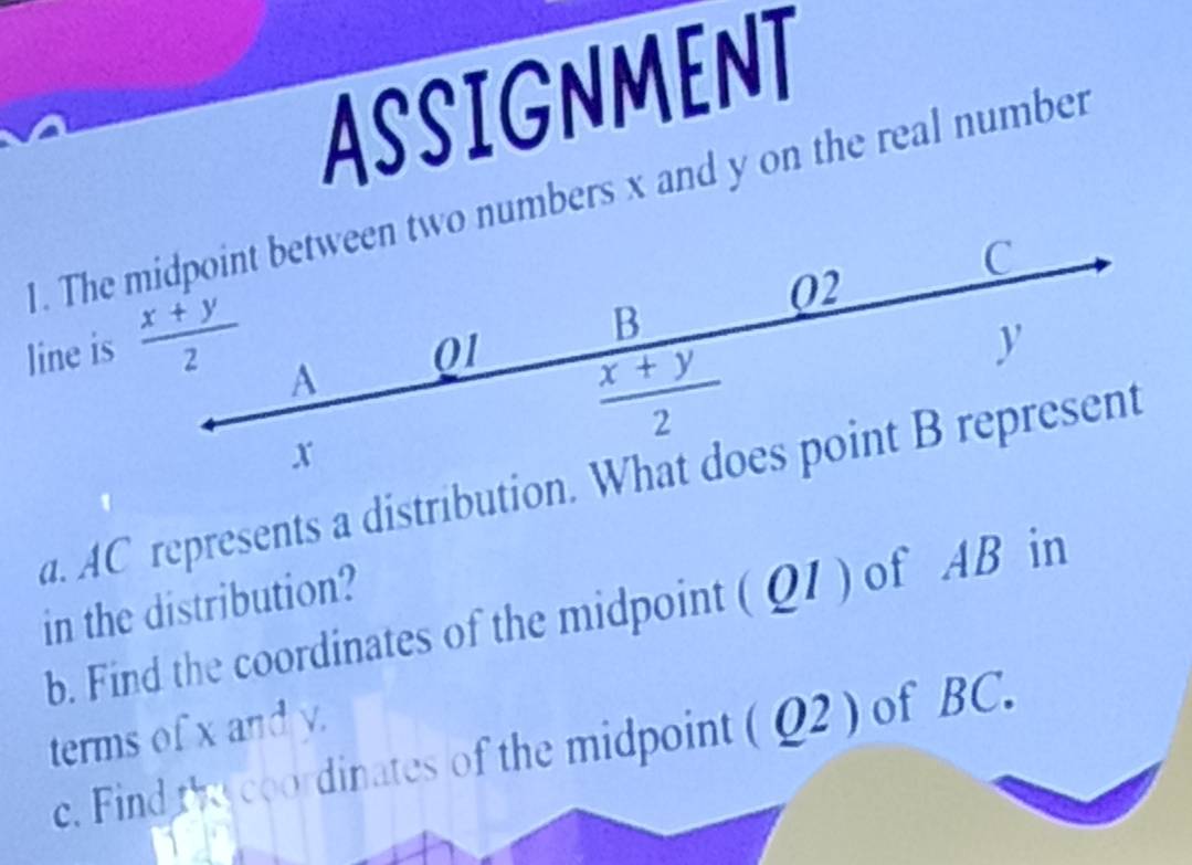 ASSIGNMENT
1. The numbers x and y on the real number
line is 
a. AC represents a distribution. 
in the distribution?
b. Find the coordinates of the midpoint ( Q1 ) of AB in
terms of x and y.
c. Find the coordinates of the midpoint ( Q2 ) of BC.