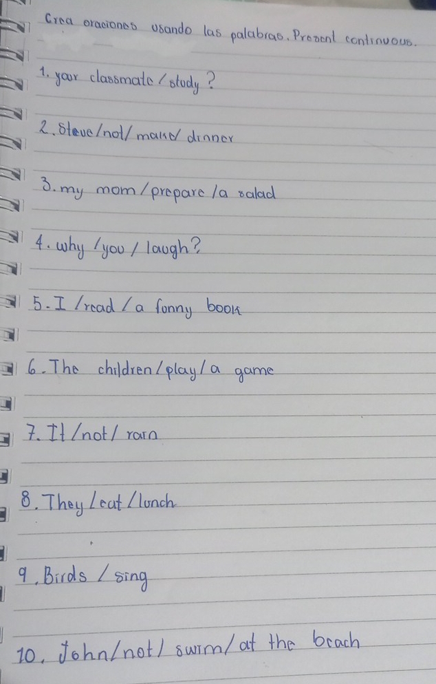 Crea oraciones osando las palabras. Prozent continuous. 
1. your classmate / study? 
2. steve/noll mand dinner 
3. my mom / preparc la salad 
4. why / yoo / laugh? 
5. I Iread I a fonny book 
6. The children ( play/ a game 
7. It (not / rain 
8. They Ieat /lunch 
9. Birds / sing 
1o, John/not/ swrm/ at the beach