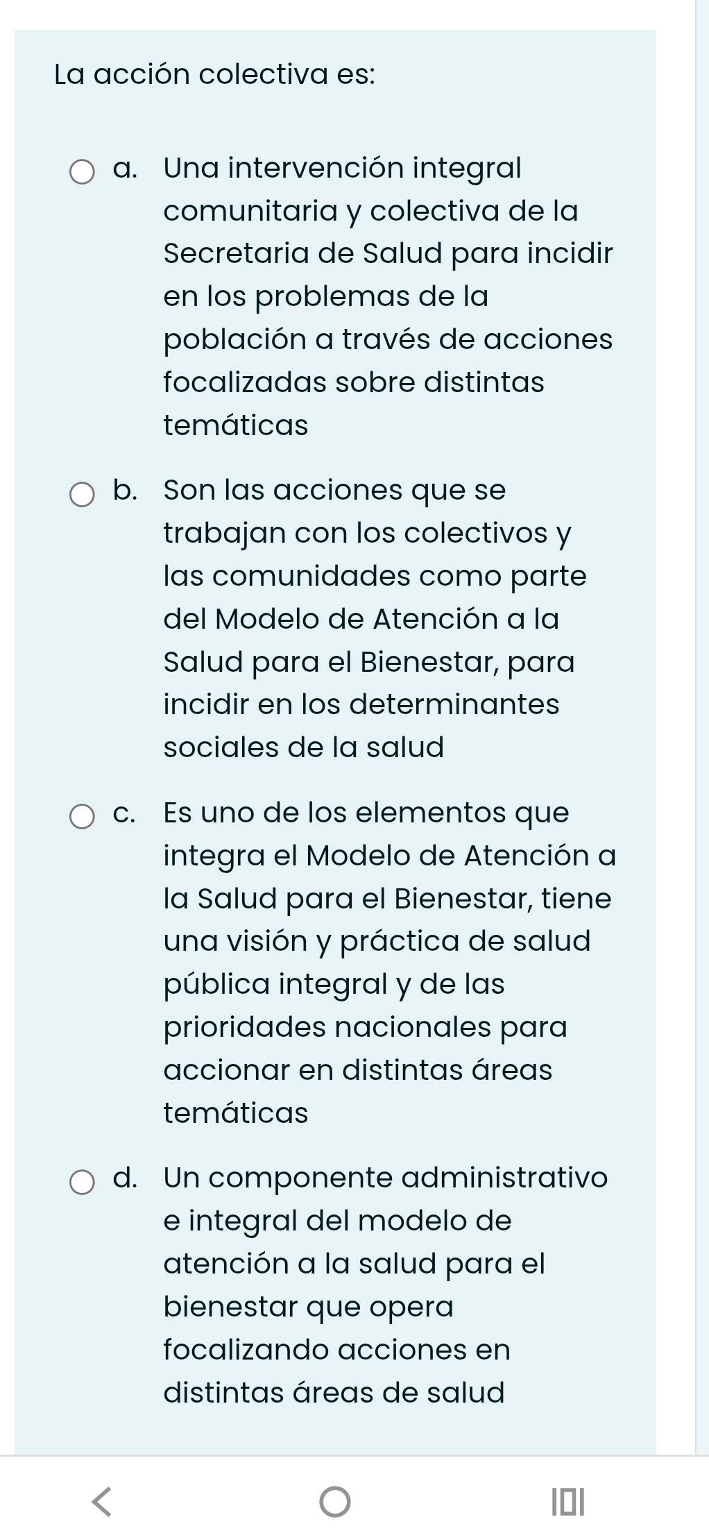 La acción colectiva es:
a. Una intervención integral
comunitaria y colectiva de la
Secretaria de Salud para incidir
en los problemas de la
población a través de acciones
focalizadas sobre distintas
temáticas
b. Son las acciones que se
trabajan con los colectivos y
las comunidades como parte
del Modelo de Atención a la
Salud para el Bienestar, para
incidir en los determinantes
sociales de la salud
c. Es uno de los elementos que
integra el Modelo de Atención a
la Salud para el Bienestar, tiene
una visión y práctica de salud
pública integral y de las
prioridades nacionales para
accionar en distintas áreas
temáticas
d. Un componente administrativo
e integral del modelo de
atención a la salud para el
bienestar que opera
focalizando acciones en
distintas áreas de salud