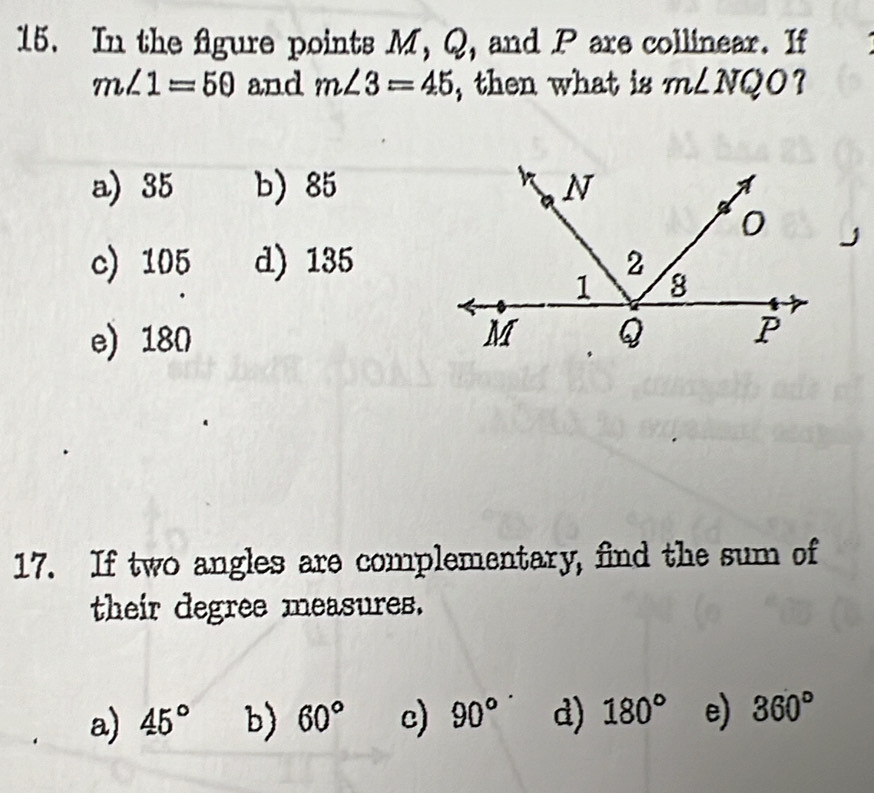 In the figure points M, Q, and P are collinear. If
m∠ 1=50 and m∠ 3=45 , then what is m∠ NQO ?
a) 35 b) 85
c) 105 d) 135
e) 180
17. If two angles are complementary, find the sum of
their degree measures.
a) 45° b) 60° c) 90° d) 180° e) 360°