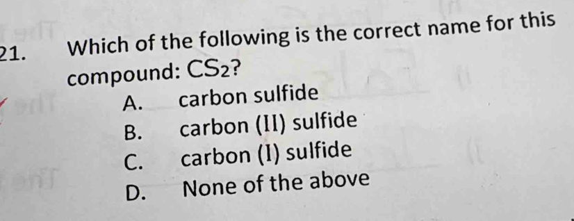 Which of the following is the correct name for this
compound: CS₂?
A. carbon sulfide
B. carbon (II) sulfide
C. carbon (I) sulfide
D. None of the above