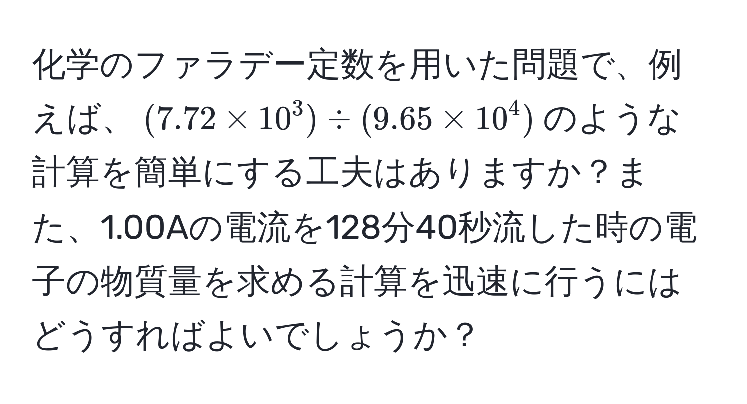 化学のファラデー定数を用いた問題で、例えば、$(7.72 * 10^3) / (9.65 * 10^4)$のような計算を簡単にする工夫はありますか？また、1.00Aの電流を128分40秒流した時の電子の物質量を求める計算を迅速に行うにはどうすればよいでしょうか？