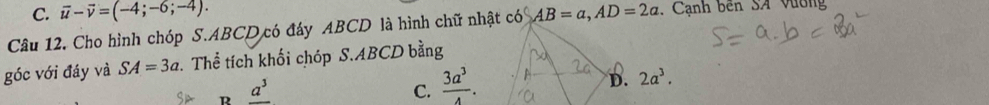 vector u-vector v=(-4;-6;-4). 
Câu 12. Cho hình chóp S. ABCD có đáy ABCD là hình chữ nhật có AB=a, AD=2a , Cạnh bên SA Vương
góc với đáy và SA=3a Thể tích khối chóp S. ABCD bằng
B _ a^3
C.  3a^3/4 .
D. 2a^3.