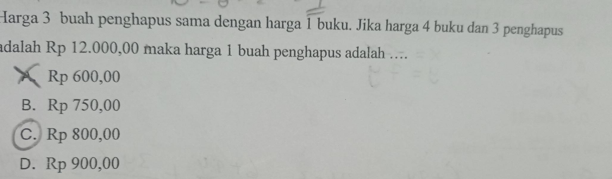 Harga 3 buah penghapus sama dengan harga 1 buku. Jika harga 4 buku dan 3 penghapus
adalah Rp 12.000,00 maka harga 1 buah penghapus adalah ....
A Rp 600,00
B. Rp 750,00
C. Rp 800,00
D. Rp 900,00