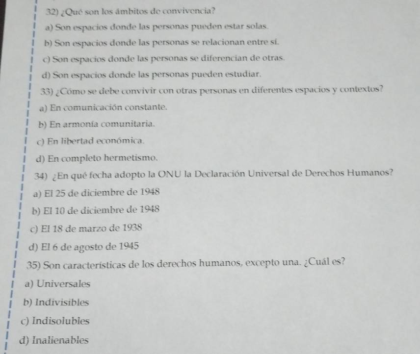 ¿Qué son los ámbitos de convivencia?
a) Son espacios donde las personas pueden estar solas.
b) Son espacios donde las personas se relacionan entre sí.
c) Son espacios donde las personas se diferencian de otras.
d) Son espacios donde las personas pueden estudiar.
33) ¿Cómo se debe convivir con otras personas en diferentes espacios y contextos?
a) En comunicación constante.
b) En armonía comunitaria.
c) En libertad económica.
d) En completo hermetismo.
34) ¿En qué fecha adopto la ONU la Declaración Universal de Derechos Humanos?
a) El 25 de diciembre de 1948
b) El 10 de diciembre de 1948
c) El 18 de marzo de 1938
d) El 6 de agosto de 1945
35) Son características de los derechos humanos, excepto una. ¿Cuál es?
a) Universales
b) Indivisibles
c) Indisolubles
d) Inalienables