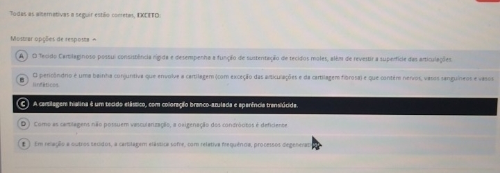 Todas as alternativas a seguir estão corretas, EXCETO:
Mostrar opções de resposta ^
A ) O Tecido Cartilaginoso possui consistência rígida e desempenha a função de sustentação de tecidos moles, além de revestir a superfície das articulações
B O pericôndrio é uma bainha conjuntiva que envolve a cartilagem (com exceção das articulações e da cartilagem fibrosa) e que contém nervos, vasos sanguíneos e vasos
linfáticos
C) A cartilagem hialina é um tecido elástico, com coloração branco-azulada e aparência translúcida.
D) Como as cartilagens não possuem vascularização, a oxigenação dos condrócitos é deficiente.
E ) Em relação a outros tecidos, a cartilagem elástica sofre, com relativa frequência, processos degeneratio